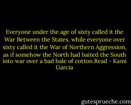 Everyone under the age of sixty called it the War Between the States, while everyone over sixty called it the War of Northern Aggression, as if somehow the North had baited the South into war over a bad bale of cotton.Read - Kami Garcia