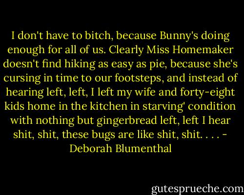 I don't have to bitch, because Bunny's doing enough for all of us. Clearly Miss Homemaker doesn't find hiking as easy as pie, because she's cursing in time to our footsteps, and instead of hearing left, left, I left my wife and forty-eight kids home in the kitchen in starving' condition with nothing but gingerbread left, left I hear shit, shit, these bugs are like shit, shit. . . . - Deborah Blumenthal