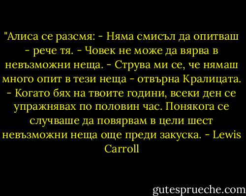 ‎"Алиса се разсмя: - Няма смисъл да опитваш - рече тя. - Човек не може да вярва в невъзможни неща. - Струва ми се, че нямаш много опит в тези неща - отвърна Кралицата. - Когато бях на твоите години, всеки ден се упражнявах по половин час. Понякога се случваше да повярвам в цели шест невъзможни неща още преди закуска. - Lewis Carroll