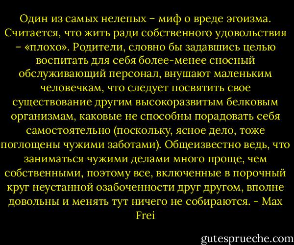 Один из самых нелепых – миф о вреде эгоизма. Считается, что жить ради собственного удовольствия – «плохо». Родители, словно бы задавшись целью воспитать для себя более-менее сносный обслуживающий персонал, внушают маленьким человечкам, что следует посвятить свое существование другим высокоразвитым белковым организмам, каковые не способны порадовать себя самостоятельно (поскольку, ясное дело, тоже поглощены чужими заботами). Общеизвестно ведь, что заниматься чужими делами много проще, чем собственными, поэтому все, включенные в порочный круг неустанной озабоченности друг другом, вполне довольны и менять тут ничего не собираются. - Max Frei