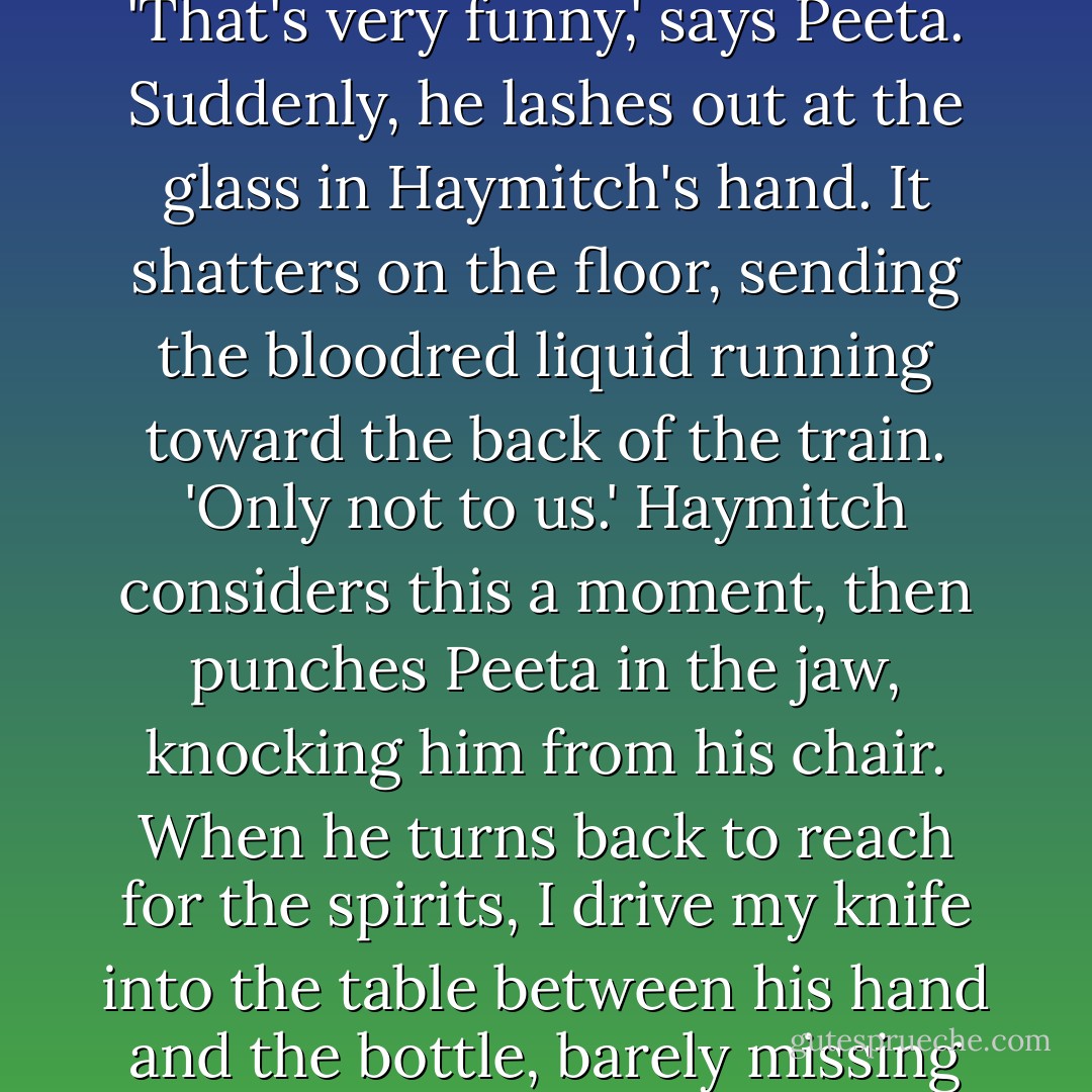 Here's some advice. Stay alive," says Haymitch, and then bursts out laughing. I exchange a look with Peeta before I remember that I'm having nothing more to do with him. I'm surprised to see the hardness in his eyes. He generally seems so mild. <br />'That's very funny,' says Peeta. Suddenly, he lashes out at the glass in Haymitch's hand. It shatters on the floor, sending the bloodred liquid running toward the back of the train. 'Only not to us.'<br />Haymitch considers this a moment, then punches Peeta in the jaw, knocking him from his chair. When he turns back to reach for the spirits, I drive my knife into the table between his hand and the bottle, barely missing his fingers. I brace myself to deflect his hit, but it doesn't come. Instead, he sits back and squints at us.<br />'Well, what's this?' says Haymitch. 'Did I actually get a pair of fighters this year? - Suzanne Collins