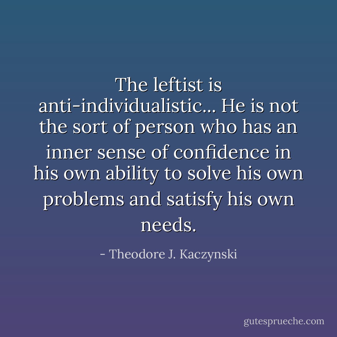 The leftist is anti-individualistic... He is not the sort of person who has an inner sense of confidence in his own ability to solve his own problems and satisfy his own needs. - Theodore J. Kaczynski