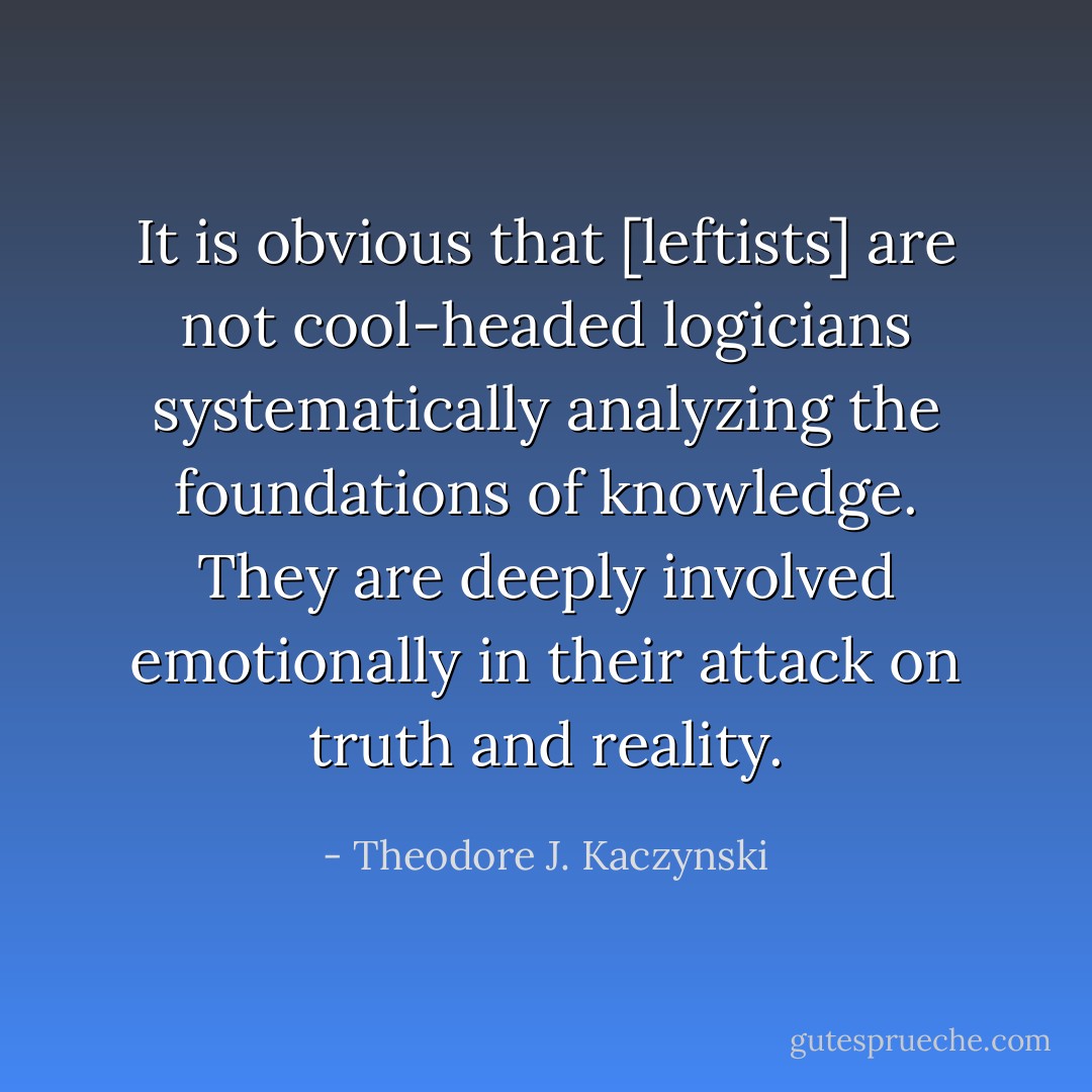 It is obvious that [leftists] are not cool-headed logicians systematically analyzing the foundations of knowledge. They are deeply involved emotionally in their attack on truth and reality. - Theodore J. Kaczynski