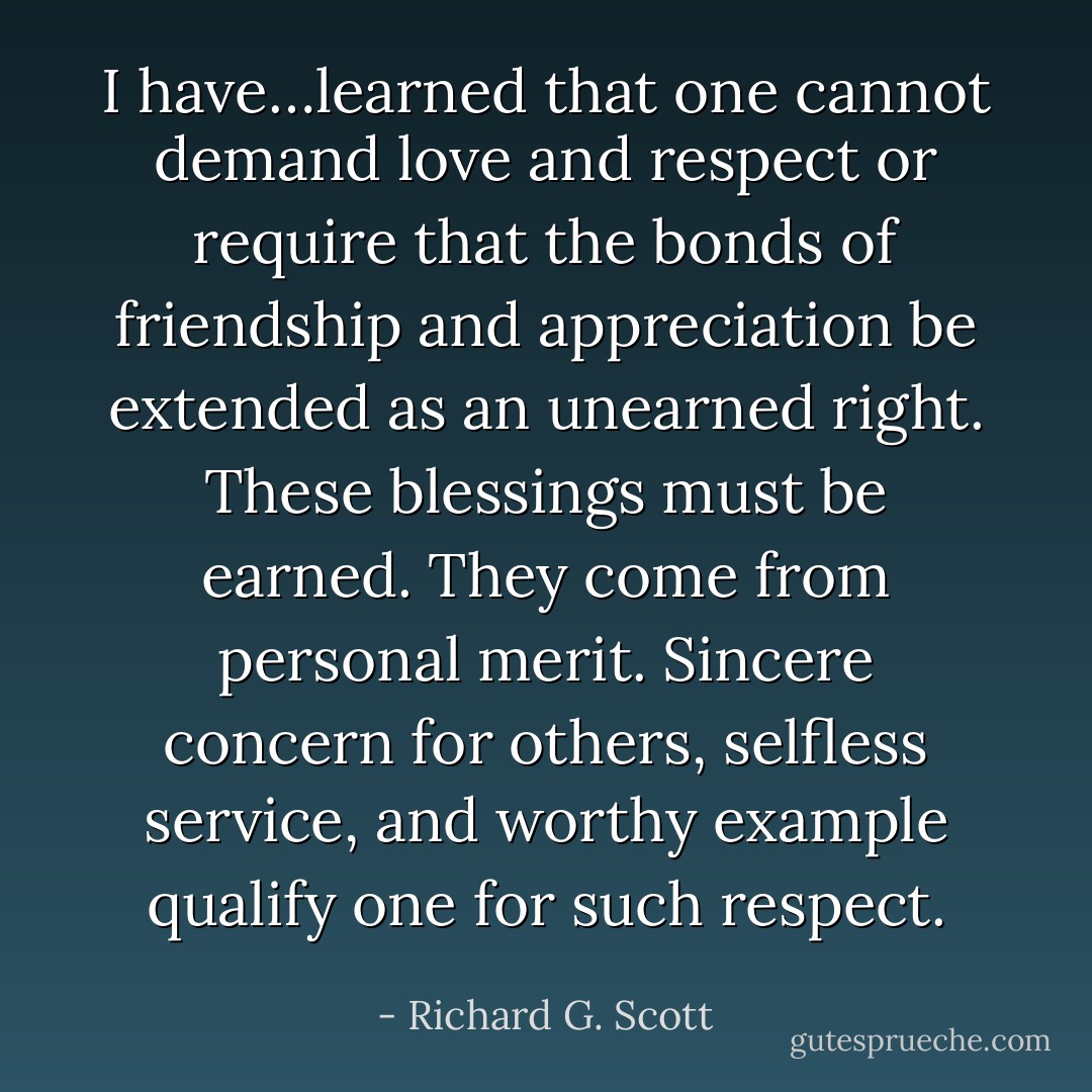 I have…learned that one cannot demand love and respect or require that the bonds of friendship and appreciation be extended as an unearned right. These blessings must be earned. They come from personal merit. Sincere concern for others, selfless service, and worthy example qualify one for such respect. - Richard G. Scott