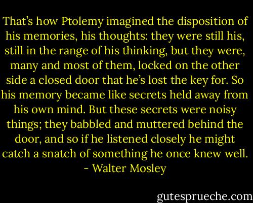 That’s how Ptolemy imagined the disposition of his memories, his thoughts: they were still his, still in the range of his thinking, but they were, many and most of them, locked on the other side a closed door that he’s lost the key for. So his memory became like secrets held away from his own mind. But these secrets were noisy things; they babbled and muttered behind the door, and so if he listened closely he might catch a snatch of something he once knew well. - Walter Mosley
