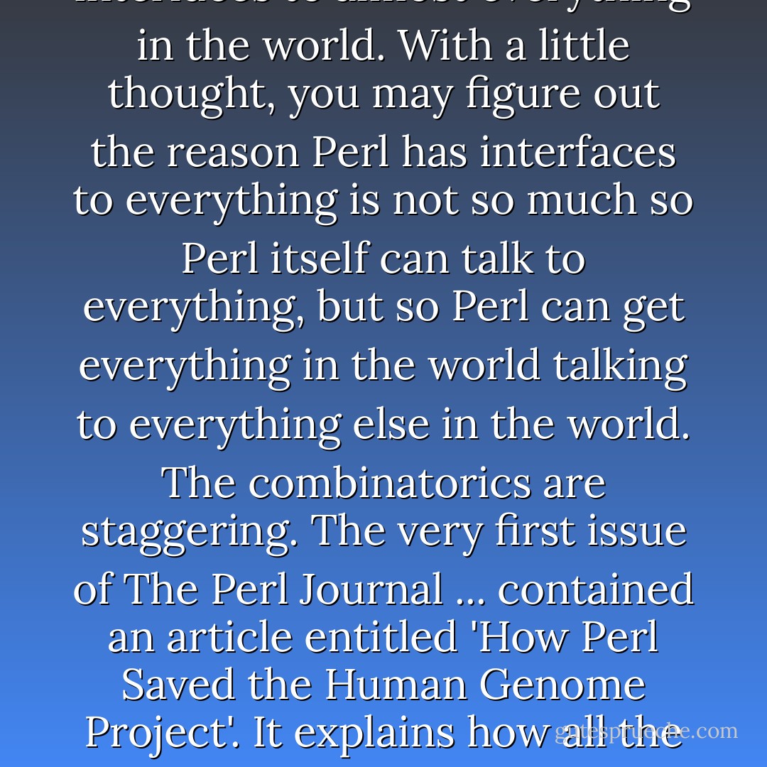 The best way to figure out what Perl is used for is to look at the ... Comprehensive Perl Archive Network (the CPAN, for short). ... [Y]ou'll get the impression that Perl has interfaces to almost everything in the world. With a little thought, you may figure out the reason Perl has interfaces to everything is not so much so Perl itself can talk to everything, but so Perl can get everything in the world talking to everything else in the world. The combinatorics are staggering. The very first issue of The Perl Journal ... contained an article entitled 'How Perl Saved the Human Genome Project'. It explains how all the different genome sequencing laboratories used different databases with different formats, and how Perl was used to massage the data into a cohesive whole. - Larry Wall