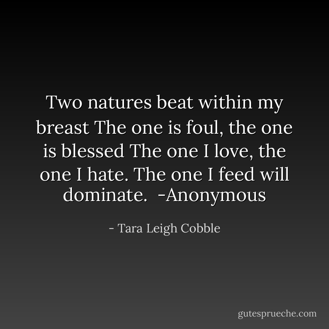 Two natures beat within my breast<br />The one is foul, the one is blessed<br />The one I love, the one I hate.<br />The one I feed will dominate.<br /><br />-Anonymous - Tara Leigh Cobble
