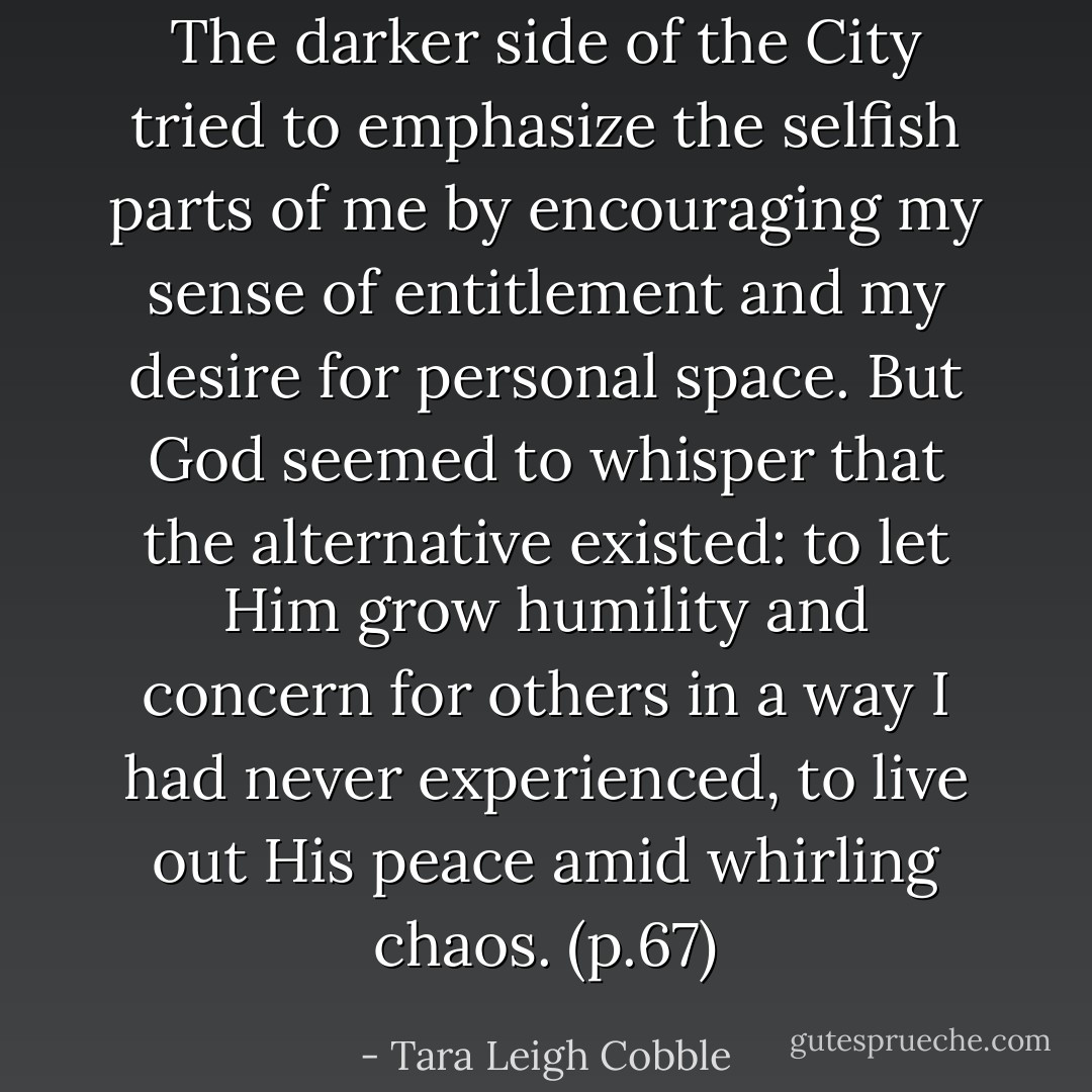 The darker side of the City tried to emphasize the selfish parts of me by encouraging my sense of entitlement and my desire for personal space. But God seemed to whisper that the alternative existed: to let Him grow humility and concern for others in a way I had never experienced, to live out His peace amid whirling chaos. (p.67) - Tara Leigh Cobble