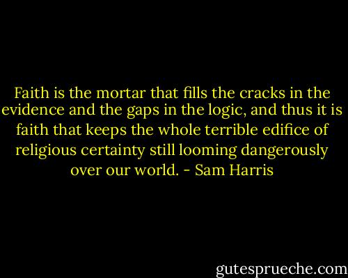 Faith is the mortar that fills the cracks in the evidence and the gaps in the logic, and thus it is faith that keeps the whole terrible edifice of religious certainty still looming dangerously over our world. - Sam Harris