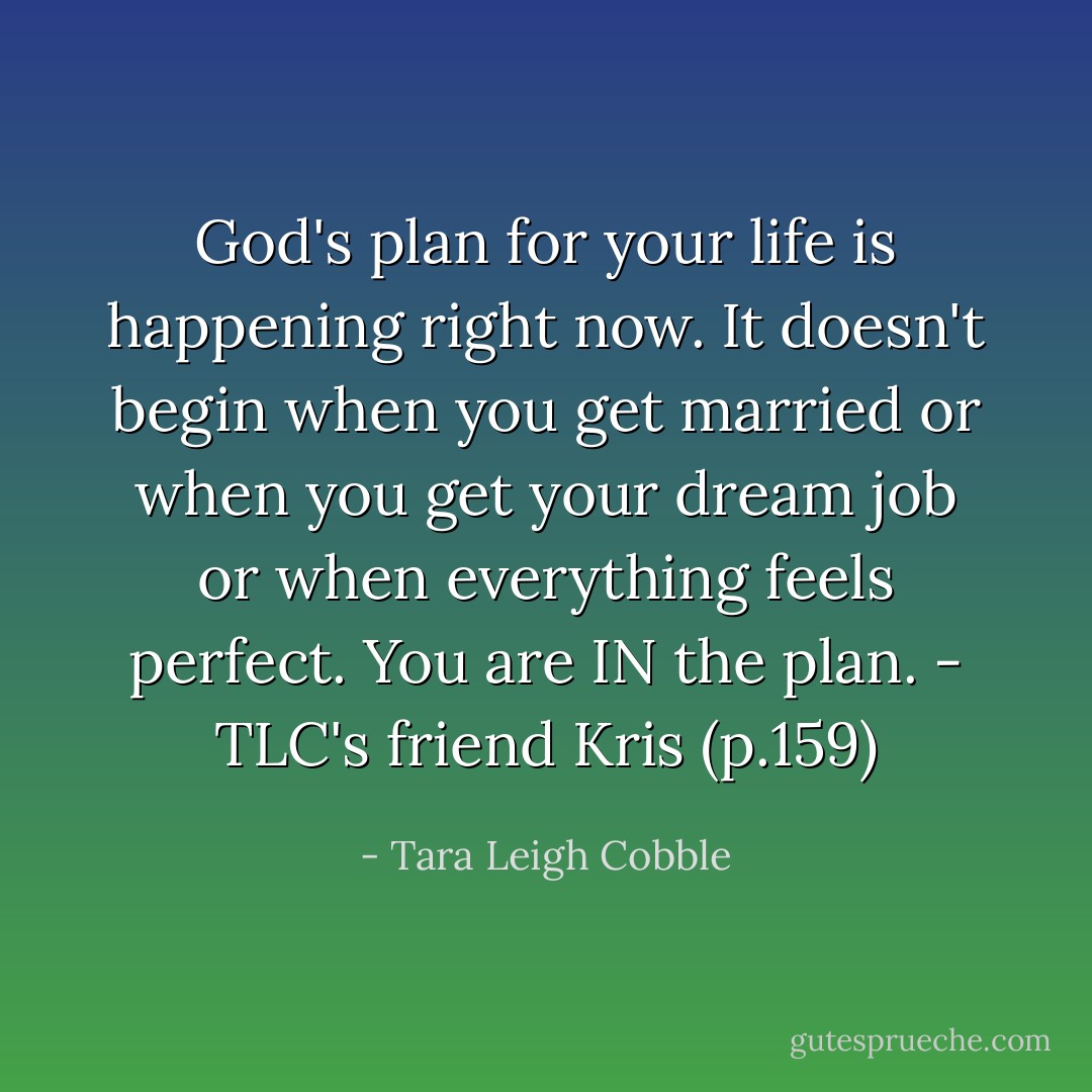 God's plan for your life is happening right now. It doesn't begin when you get married or when you get your dream job or when everything feels perfect. You are IN the plan. - TLC's friend Kris (p.159) - Tara Leigh Cobble