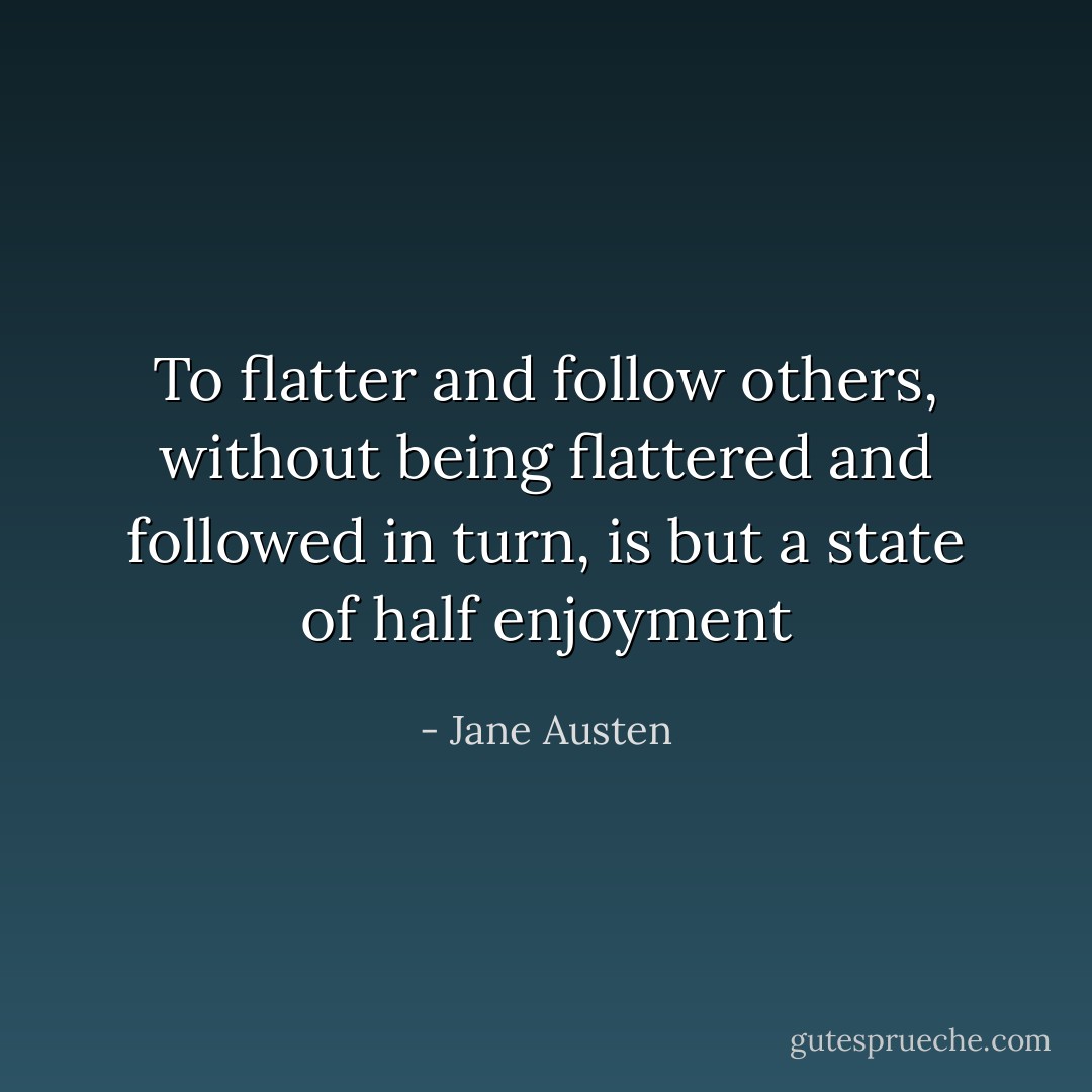To flatter and follow others, without being flattered and followed in turn, is but a state of half enjoyment - Jane Austen
