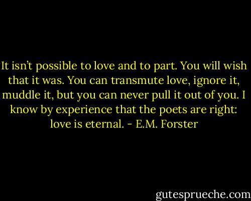 It isn’t possible to love and to part. You will wish that it was. You can transmute love, ignore it, muddle it, but you can never pull it out of you. I know by experience that the poets are right: love is eternal. - E.M. Forster