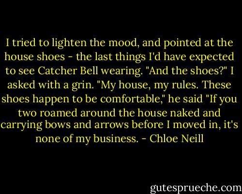 I tried to lighten the mood, and pointed at the house shoes - the last things I'd have expected to see Catcher Bell wearing. "And the shoes?" I asked with a grin.<br />"My house, my rules. These shoes happen to be comfortable," he said "If you two roamed around the house naked and carrying bows and arrows before I moved in, it's none of my business. - Chloe Neill