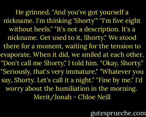 He grinned. "And you've got yourself a nickname. I'm thinking 'Shorty'"<br />"I'm five eight without heels."<br />"It's not a description. It's a nickname. Get used to it, Shorty."<br />We stood there for a moment, waiting for the tension to evaporate. When it did, we smiled at each other. "Don't call me Shorty," I told him.<br />"Okay, Shorty."<br />"Seriously, that's very immature."<br />"Whatever you say, Shorty. Let's call it a night."<br />"Fine by me."<br />I'd worry about the humiliation in the morning.<br /><br />Merit/Jonah - Chloe Neill
