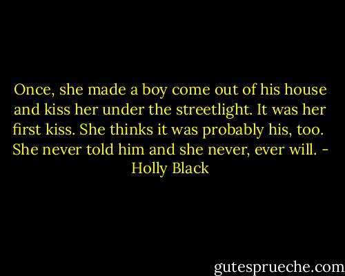 Once, she made a boy come out of his house and kiss her under the streetlight. It was her first kiss. She thinks it was probably his, too.<br /><br />She never told him and she never, ever will. - Holly Black