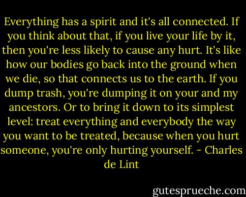 Everything has a spirit and it's all connected. If you think about that, if you live your life by it, then you're less likely to cause any hurt. It's like how our bodies go back into the ground when we die, so that connects us to the earth. If you dump trash, you're dumping it on your and my ancestors. Or to bring it down to its simplest level: treat everything and everybody the way you want to be treated, because when you hurt someone, you're only hurting yourself. - Charles de Lint