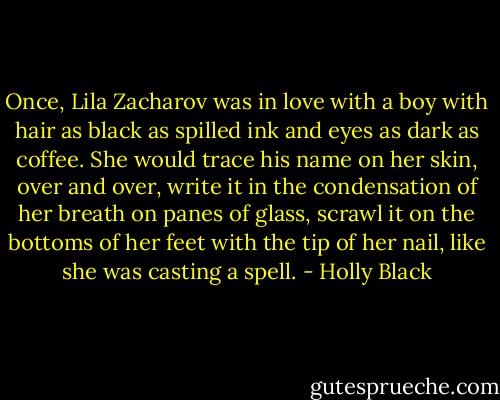 Once, Lila Zacharov was in love with a boy with hair as black as spilled ink and eyes as dark as coffee. She would trace his name on her skin, over and over, write it in the condensation of her breath on panes of glass, scrawl it on the bottoms of her feet with the tip of her nail, like she was casting a spell. - Holly Black