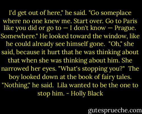 I'd get out of here," he said. "Go someplace where no one knew me. Start over. Go to Paris like you did or go to — I don't know — Prague. Somewhere." He looked toward the window, like he could already see himself gone.<br /><br />"Oh," she said, because it hurt that he was thinking about that when she was thinking about him. She narrowed her eyes. "What's stopping you?"<br /><br />The boy looked down at the book of fairy tales. "Nothing," he said.<br /><br />Lila wanted to be the one to stop him. - Holly Black