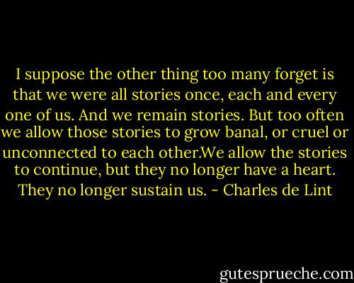 I suppose the other thing too many forget is that we were all stories once, each and every one of us. And we remain stories. But too often we allow those stories to grow banal, or cruel or unconnected to each other.We allow the stories to continue, but they no longer have a heart. They no longer sustain us. - Charles de Lint