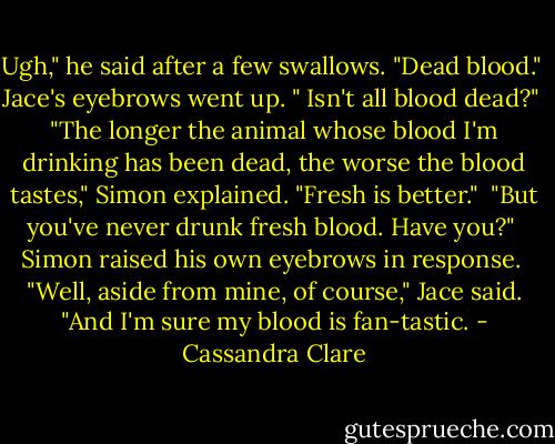 Ugh," he said after a few swallows. "Dead blood."<br /> Jace's eyebrows went up. " Isn't all blood dead?"<br /> "The longer the animal whose blood I'm drinking has been dead, the worse the blood tastes," Simon explained. "Fresh is better."<br /> "But you've never drunk fresh blood. Have you?"<br /> Simon raised his own eyebrows in response.<br /> "Well, aside from mine, of course," Jace said. "And I'm sure my blood is fan-tastic. - Cassandra Clare