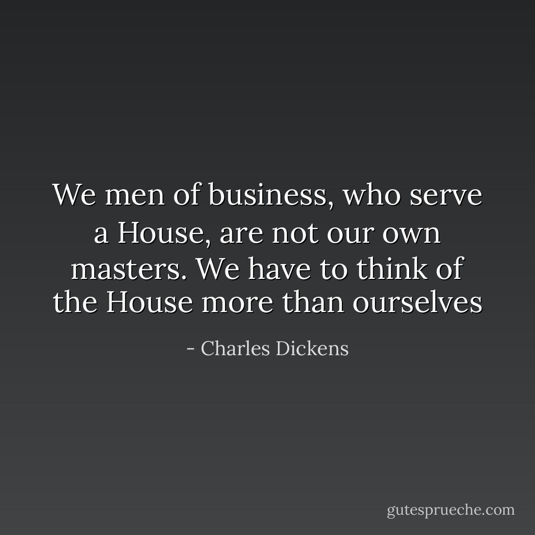 We men of business, who serve a House, are not our own masters. We have to think of the House more than ourselves - Charles Dickens