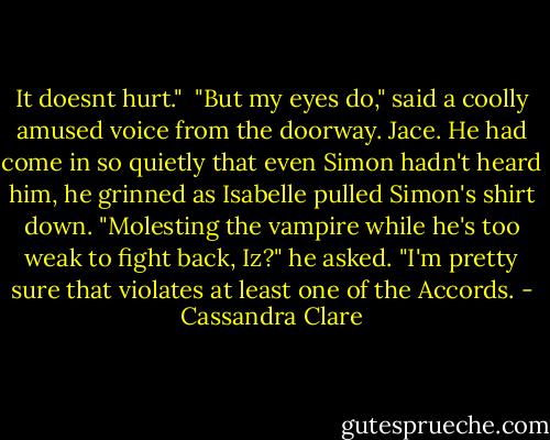 It doesnt hurt."<br /> "But my eyes do," said a coolly amused voice from the doorway. Jace. He had come in so quietly that even Simon hadn't heard him, he grinned as Isabelle pulled Simon's shirt down. "Molesting the vampire while he's too weak to fight back, Iz?" he asked. "I'm pretty sure that violates at least one of the Accords. - Cassandra Clare