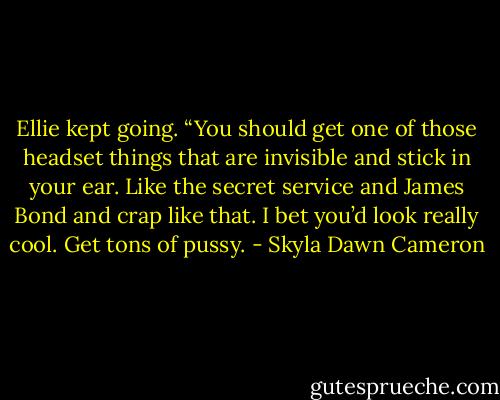 Ellie kept going. “You should get one of those headset things that are invisible and stick in your ear. Like the secret service and James Bond and crap like that. I bet you’d look really cool. Get tons of pussy. - Skyla Dawn Cameron