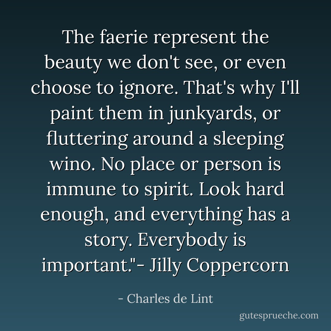 The faerie represent the beauty we don't see, or even choose to ignore. That's why I'll paint them in junkyards, or fluttering around a sleeping wino. No place or person is immune to spirit. Look hard enough, and everything has a story. Everybody is important."- Jilly Coppercorn - Charles de Lint