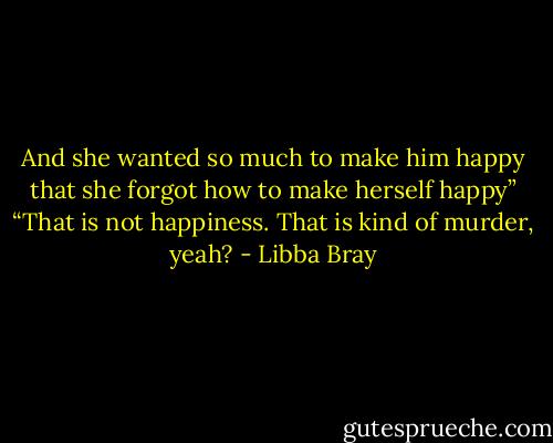 And she wanted so much to make him happy that she forgot how to make herself happy”<br />“That is not happiness. That is kind of murder, yeah? - Libba Bray