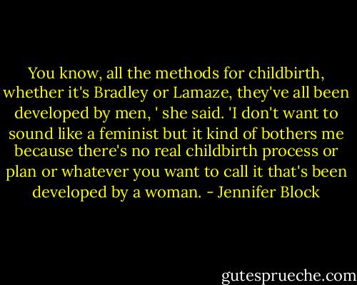 You know, all the methods for childbirth, whether it's Bradley or Lamaze, they've all been developed by men, ' she said. 'I don't want to sound like a feminist but it kind of bothers me because there's no real childbirth process or plan or whatever you want to call it that's been developed by a woman. - Jennifer Block