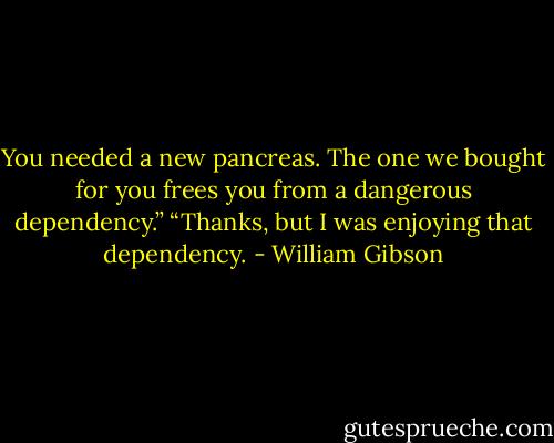 You needed a new pancreas. The one we bought for you frees you from a dangerous dependency.” “Thanks, but I was enjoying that dependency. - William Gibson