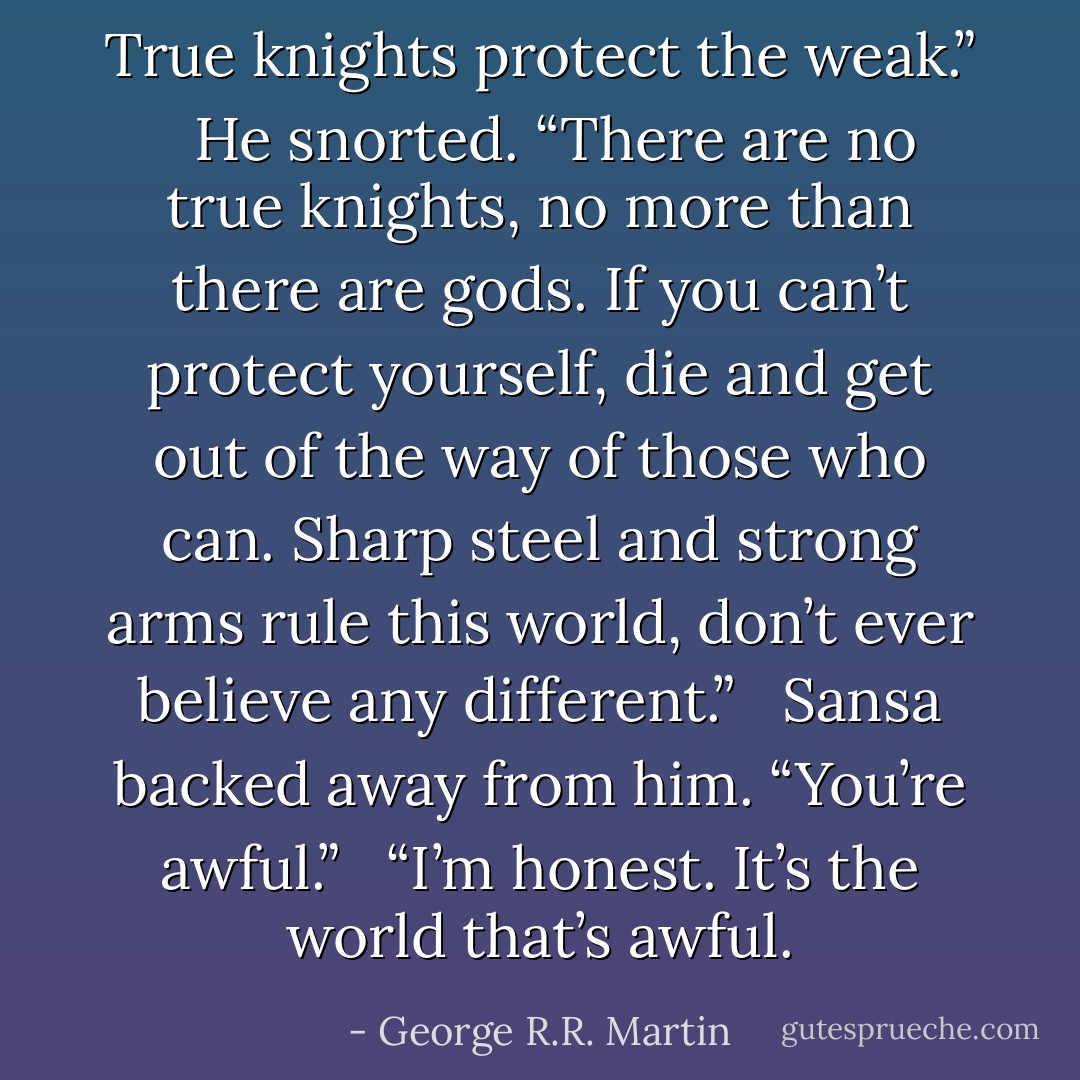 True knights protect the weak.” <br /><br />He snorted. “There are no true knights, no more than there are gods. If you can’t protect yourself, die and get out of the way of those who can. Sharp steel and strong arms rule this world, don’t ever believe any different.” <br /><br />Sansa backed away from him. “You’re awful.” <br /><br />“I’m honest. It’s the world that’s awful. - George R.R. Martin