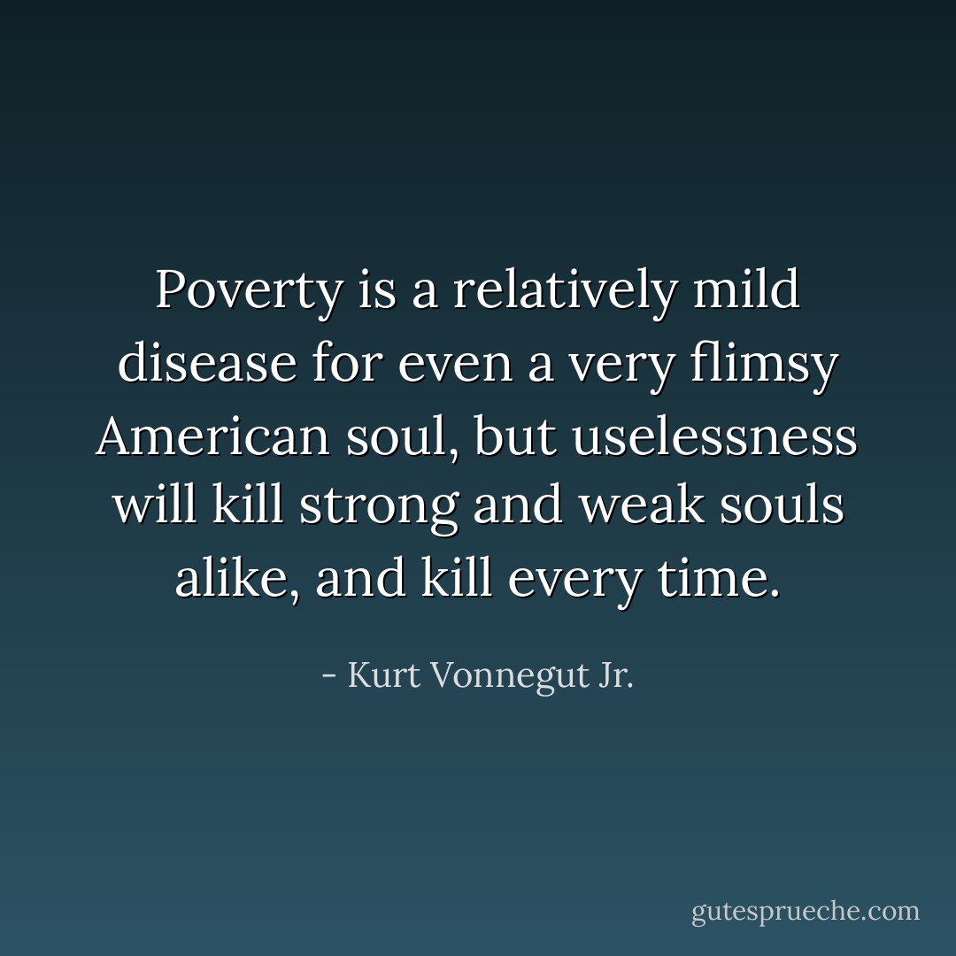 Poverty is a relatively mild disease for even a very flimsy American soul, but uselessness will kill strong and weak souls alike, and kill every time. - Kurt Vonnegut Jr.