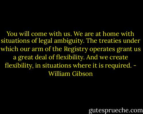 You will come with us. We are at home with situations of legal ambiguity. The treaties under which our arm of the Registry operates grant us a great deal of flexibility. And we create flexibility, in situations where it is required. - William Gibson