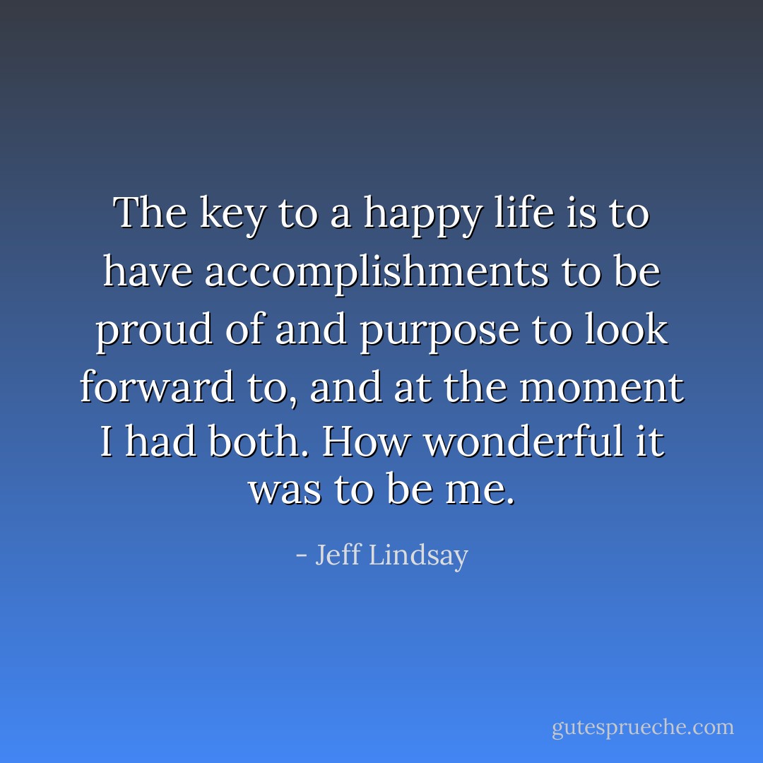 The key to a happy life is to have accomplishments to be proud of and purpose to look forward to, and at the moment I had both. How wonderful it was to be me. - Jeff Lindsay