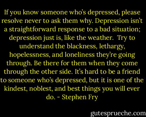 If you know someone who’s depressed, please resolve never to ask them why. Depression isn’t a straightforward response to a bad situation; depression just is, like the weather.<br /><br />Try to understand the blackness, lethargy, hopelessness, and loneliness they’re going through. Be there for them when they come through the other side. It’s hard to be a friend to someone who’s depressed, but it is one of the kindest, noblest, and best things you will ever do. - Stephen Fry