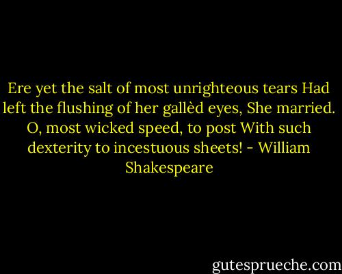 Ere yet the salt of most unrighteous tears<br />Had left the flushing of her gallèd eyes,<br />She married. O, most wicked speed, to post<br />With such dexterity to incestuous sheets! - William Shakespeare