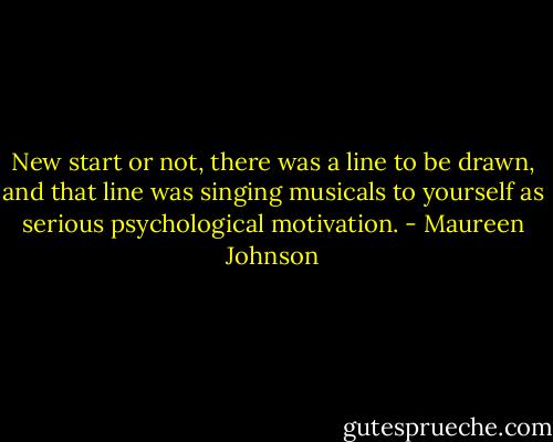 New start or not, there was a line to be drawn, and that line was singing musicals to yourself as serious psychological motivation. - Maureen Johnson