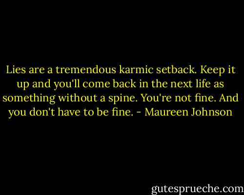 Lies are a tremendous karmic setback. Keep it up and you'll come back in the next life as something without a spine. You're not fine. And you don't have to be fine. - Maureen Johnson