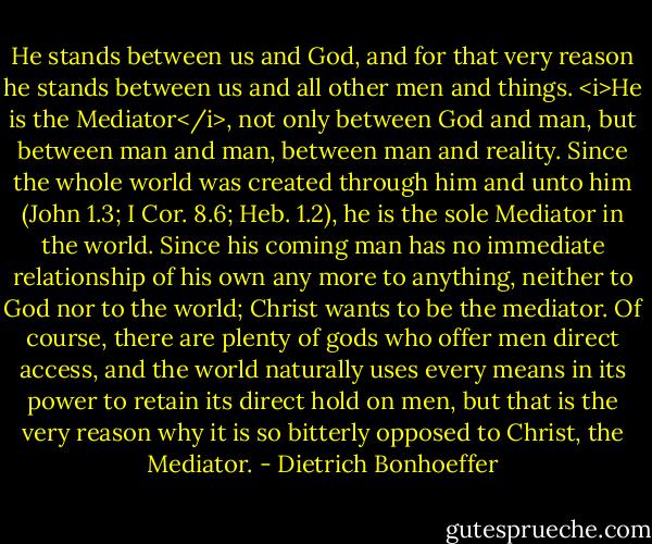 He stands between us and God, and for that very reason he stands between us and all other men and things. <i>He is the Mediator</i>, not only between God and man, but between man and man, between man and reality. Since the whole world was created through him and unto him (John 1.3; I Cor. 8.6; Heb. 1.2), he is the sole Mediator in the world. Since his coming man has no immediate relationship of his own any more to anything, neither to God nor to the world; Christ wants to be the mediator. Of course, there are plenty of gods who offer men direct access, and the world naturally uses every means in its power to retain its direct hold on men, but that is the very reason why it is so bitterly opposed to Christ, the Mediator. - Dietrich Bonhoeffer