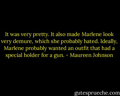 It was very pretty. It also made Marlene look very demure, which she probably hated. Ideally, Marlene probably wanted an outfit that had a special holder for a gun. - Maureen Johnson