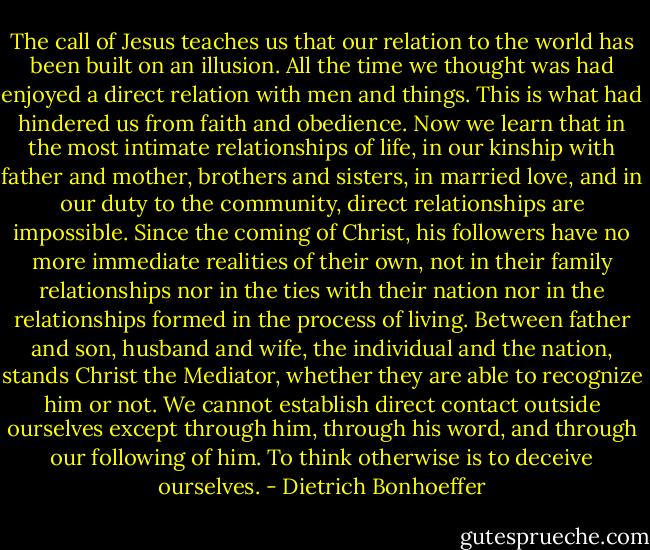 The call of Jesus teaches us that our relation to the world has been built on an illusion. All the time we thought was had enjoyed a direct relation with men and things. This is what had hindered us from faith and obedience. Now we learn that in the most intimate relationships of life, in our kinship with father and mother, brothers and sisters, in married love, and in our duty to the community, direct relationships are impossible. Since the coming of Christ, his followers have no more immediate realities of their own, not in their family relationships nor in the ties with their nation nor in the relationships formed in the process of living. Between father and son, husband and wife, the individual and the nation, stands Christ the Mediator, whether they are able to recognize him or not. We cannot establish direct contact outside ourselves except through him, through his word, and through our following of him. To think otherwise is to deceive ourselves. - Dietrich Bonhoeffer