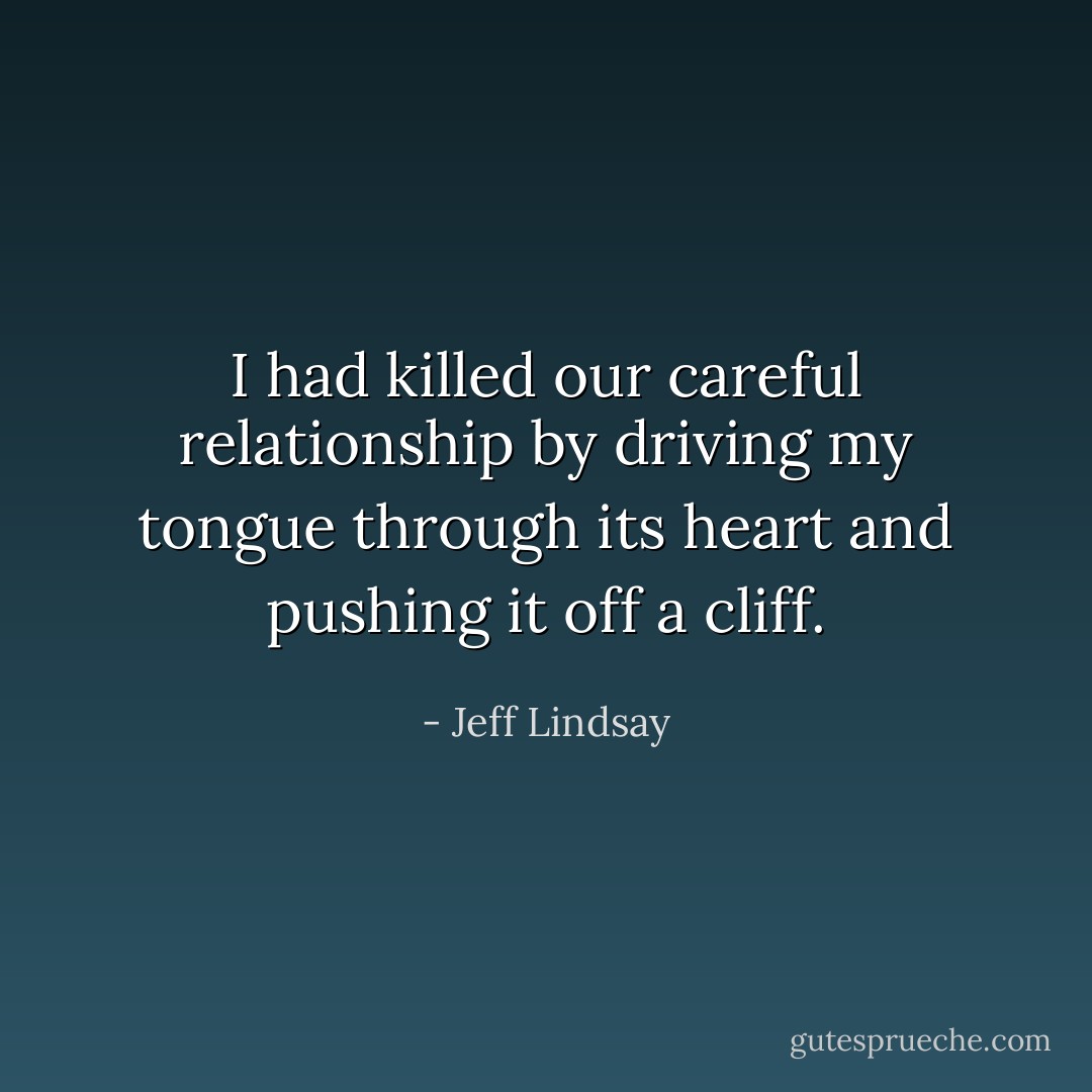 I had killed our careful relationship by driving my tongue through its heart and pushing it off a cliff. - Jeff Lindsay