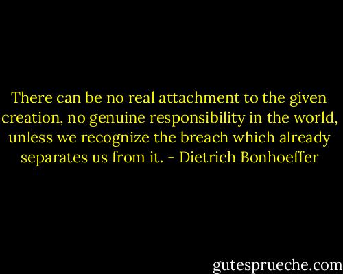 There can be no real attachment to the given creation, no genuine responsibility in the world, unless we recognize the breach which already separates us from it. - Dietrich Bonhoeffer