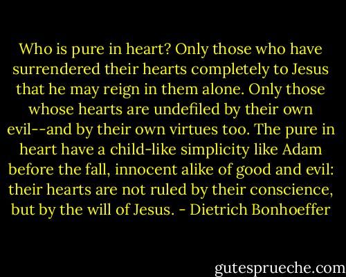Who is pure in heart? Only those who have surrendered their hearts completely to Jesus that he may reign in them alone. Only those whose hearts are undefiled by their own evil--and by their own virtues too. The pure in heart have a child-like simplicity like Adam before the fall, innocent alike of good and evil: their hearts are not ruled by their conscience, but by the will of Jesus. - Dietrich Bonhoeffer