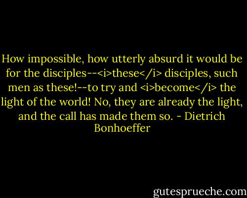 How impossible, how utterly absurd it would be for the disciples--<i>these</i> disciples, such men as these!--to try and <i>become</i> the light of the world! No, they are already the light, and the call has made them so. - Dietrich Bonhoeffer