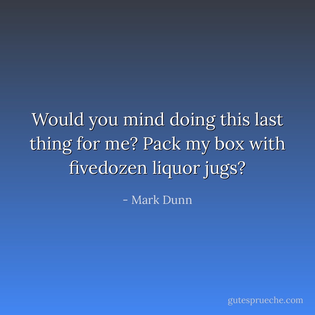 Would you mind doing this last thing for me? Pack my box with fivedozen liquor jugs? - Mark Dunn