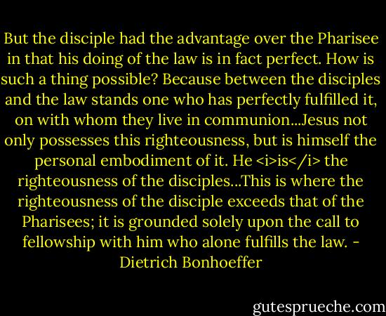 But the disciple had the advantage over the Pharisee in that his doing of the law is in fact perfect. How is such a thing possible? Because between the disciples and the law stands one who has perfectly fulfilled it, on with whom they live in communion...Jesus not only possesses this righteousness, but is himself the personal embodiment of it. He <i>is</i> the righteousness of the disciples...This is where the righteousness of the disciple exceeds that of the Pharisees; it is grounded solely upon the call to fellowship with him who alone fulfills the law. - Dietrich Bonhoeffer