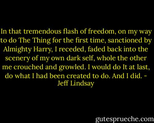 In that tremendous flash of freedom, on my way to do The Thing for the first time, sanctioned by Almighty Harry, I receded, faded back into the scenery of my own dark self, whole the other me crouched and growled. I would do It at last, do what I had been created to do. And I did. - Jeff Lindsay