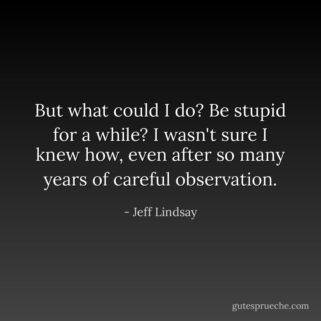 But what could I do? Be stupid for a while? I wasn't sure I knew how, even after so many years of careful observation. - Jeff Lindsay